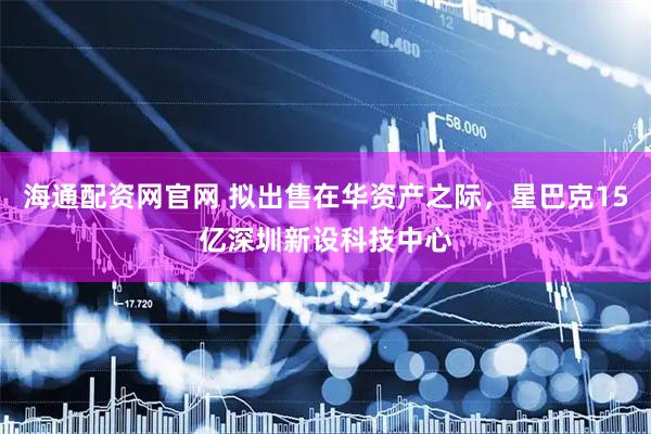 海通配资网官网 拟出售在华资产之际，星巴克15亿深圳新设科技中心