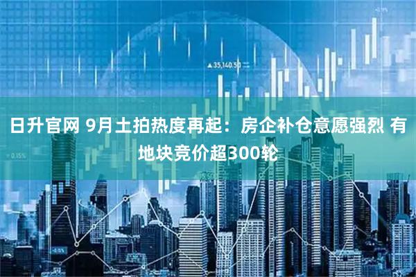 日升官网 9月土拍热度再起：房企补仓意愿强烈 有地块竞价超300轮