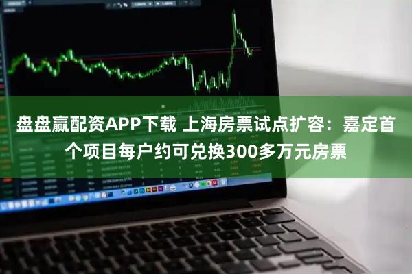 盘盘赢配资APP下载 上海房票试点扩容：嘉定首个项目每户约可兑换300多万元房票