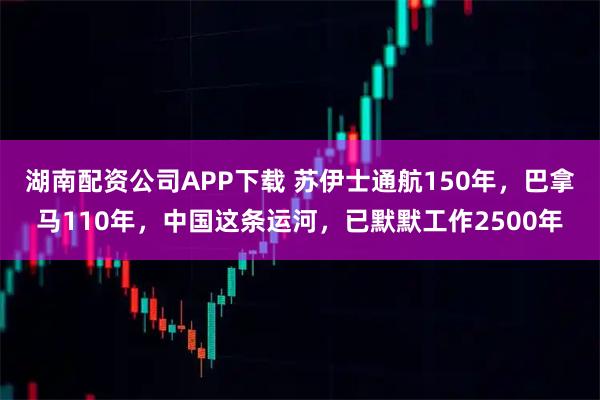湖南配资公司APP下载 苏伊士通航150年，巴拿马110年，中国这条运河，已默默工作2500年