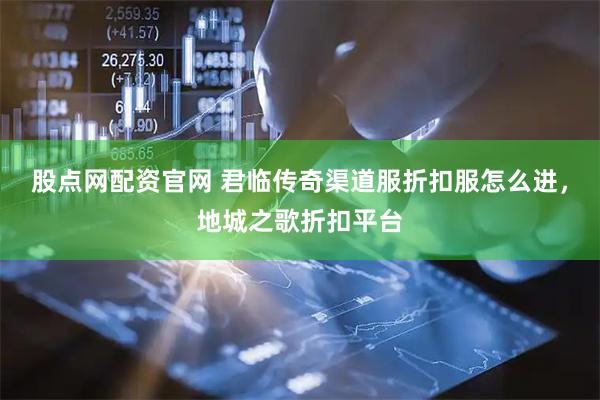 股点网配资官网 君临传奇渠道服折扣服怎么进，地城之歌折扣平台