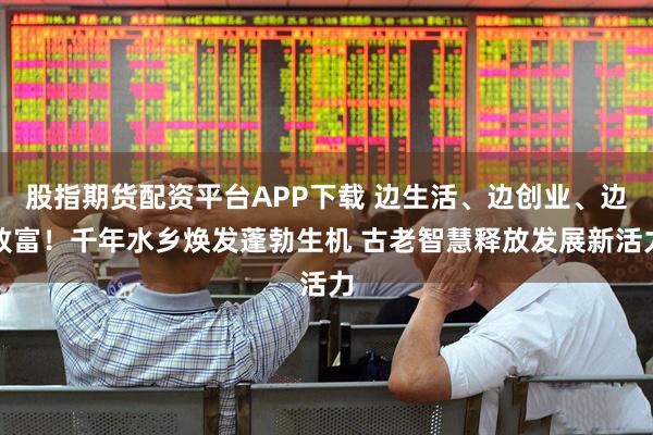 股指期货配资平台APP下载 边生活、边创业、边致富！千年水乡焕发蓬勃生机 古老智慧释放发展新活力
