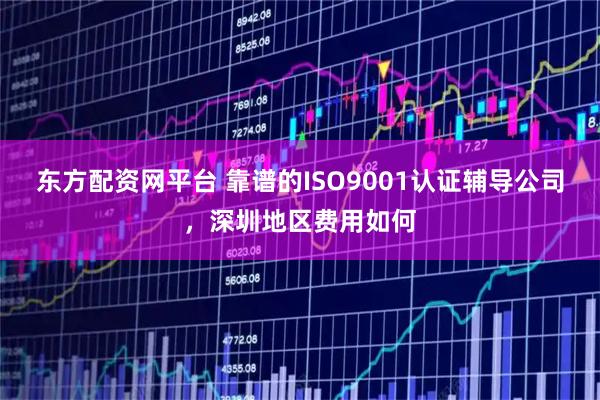 东方配资网平台 靠谱的ISO9001认证辅导公司，深圳地区费用如何