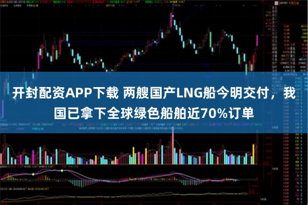 开封配资APP下载 两艘国产LNG船今明交付，我国已拿下全球绿色船舶近70%订单