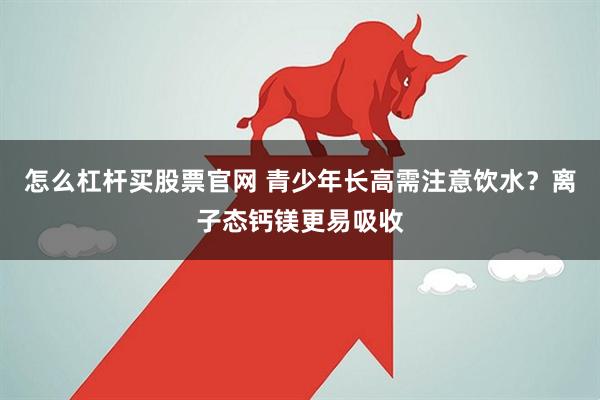 怎么杠杆买股票官网 青少年长高需注意饮水？离子态钙镁更易吸收