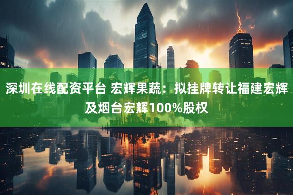 深圳在线配资平台 宏辉果蔬：拟挂牌转让福建宏辉及烟台宏辉100%股权