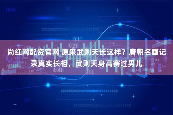 尚红网配资官网 原来武则天长这样？唐朝名画记录真实长相，武则天身高赛过男儿