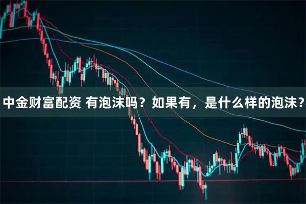 中金财富配资 有泡沫吗？如果有，是什么样的泡沫？