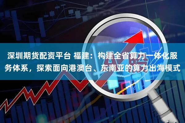 深圳期货配资平台 福建：构建全省算力一体化服务体系，探索面向港澳台、东南亚的算力出海模式