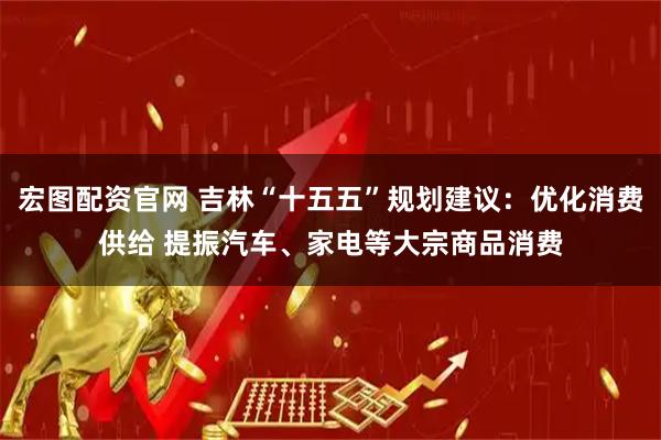 宏图配资官网 吉林“十五五”规划建议：优化消费供给 提振汽车、家电等大宗商品消费
