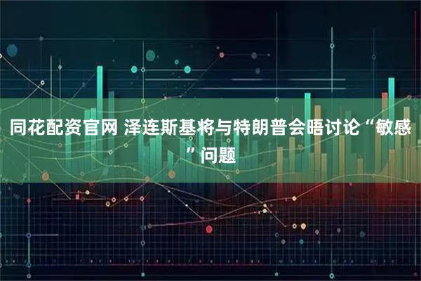 同花配资官网 泽连斯基将与特朗普会晤讨论“敏感”问题