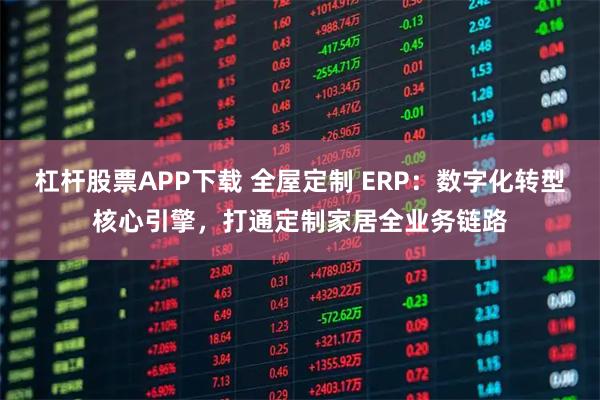 杠杆股票APP下载 全屋定制 ERP：数字化转型核心引擎，打通定制家居全业务链路