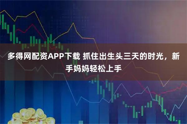 多得网配资APP下载 抓住出生头三天的时光，新手妈妈轻松上手