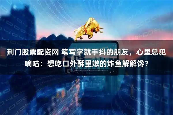 荆门股票配资网 笔写字就手抖的朋友，心里总犯嘀咕：想吃口外酥里嫩的炸鱼解解馋？