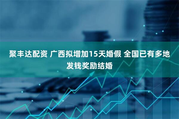 聚丰达配资 广西拟增加15天婚假 全国已有多地发钱奖励结婚
