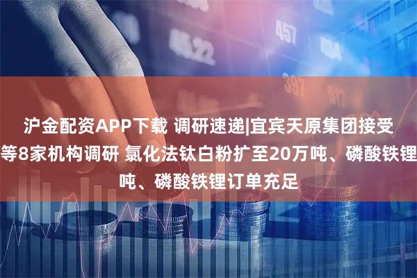 沪金配资APP下载 调研速递|宜宾天原集团接受农银汇理等8家机构调研 氯化法钛白粉扩至20万吨、磷酸铁锂订单充足