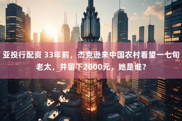 亚投行配资 33年前，杰克逊来中国农村看望一七旬老太，并留下2000元，她是谁？