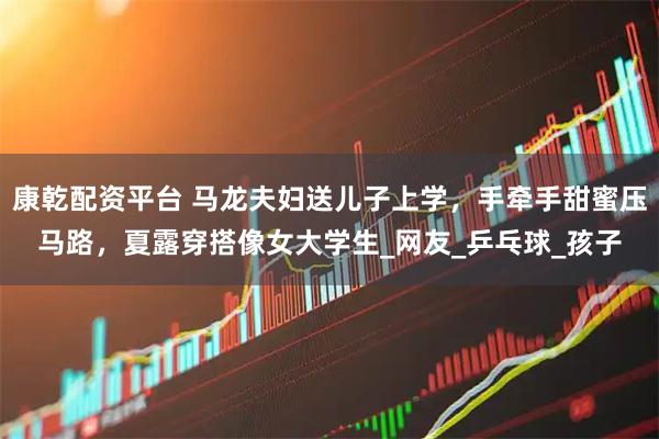 康乾配资平台 马龙夫妇送儿子上学，手牵手甜蜜压马路，夏露穿搭像女大学生_网友_乒乓球_孩子