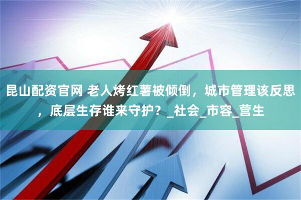 昆山配资官网 老人烤红薯被倾倒，城市管理该反思，底层生存谁来守护？_社会_市容_营生
