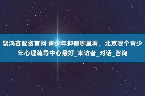 聚鸿鑫配资官网 青少年抑郁哪里看，北京哪个青少年心理疏导中心最好_来访者_对话_咨询