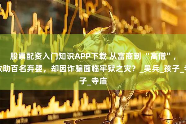 股票配资入门知识APP下载 从富商到 “高僧”，他救助百名弃婴，却因诈骗面临牢狱之灾？_吴兵_孩子_寺庙
