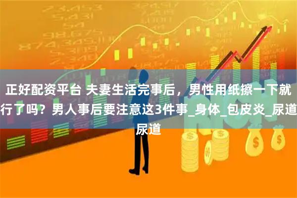 正好配资平台 夫妻生活完事后，男性用纸擦一下就行了吗？男人事后要注意这3件事_身体_包皮炎_尿道