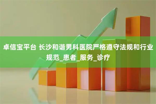 卓信宝平台 长沙和谐男科医院严格遵守法规和行业规范_患者_服务_诊疗