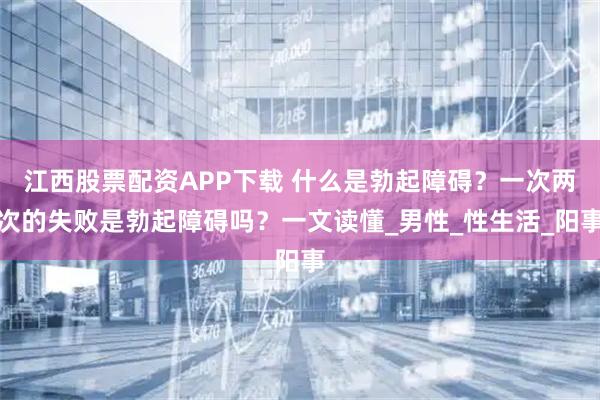 江西股票配资APP下载 什么是勃起障碍？一次两次的失败是勃起障碍吗？一文读懂_男性_性生活_阳事