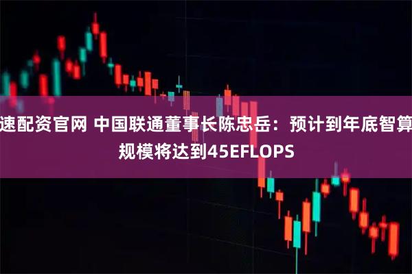 速配资官网 中国联通董事长陈忠岳：预计到年底智算规模将达到45EFLOPS