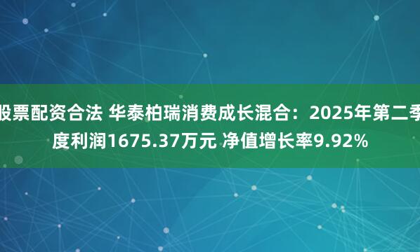 股票配资合法 华泰柏瑞消费成长混合：2025年第二季度利润1675.37万元 净值增长率9.92%