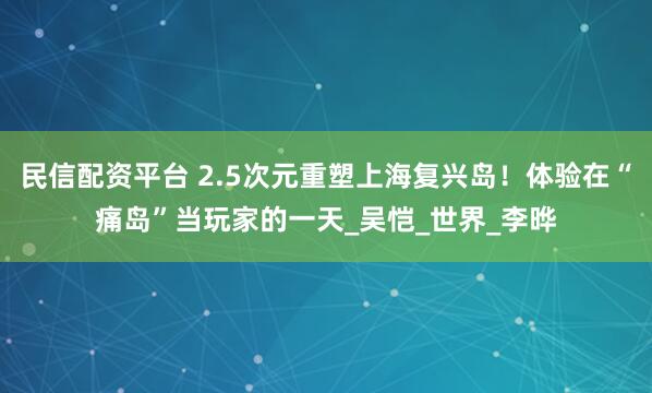 民信配资平台 2.5次元重塑上海复兴岛！体验在“痛岛”当玩家的一天_吴恺_世界_李晔
