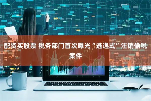 配资买股票 税务部门首次曝光“逃逸式”注销偷税案件