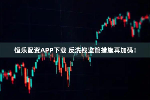 恒乐配资APP下载 反洗钱监管措施再加码！