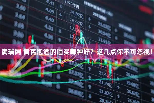 满瑞网 黄芪泡酒的酒买哪种好？这几点你不可忽视！