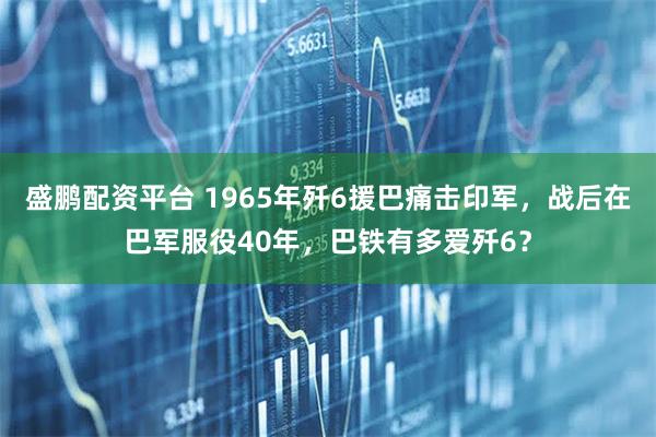 盛鹏配资平台 1965年歼6援巴痛击印军，战后在巴军服役40年，巴铁有多爱歼6？