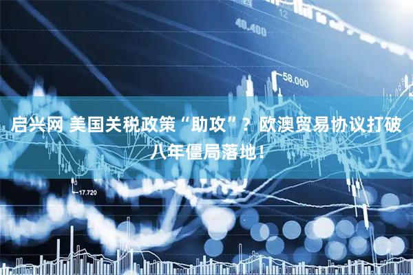 启兴网 美国关税政策“助攻”？欧澳贸易协议打破八年僵局落地！